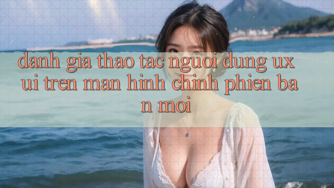 Đánh Giá Thao tác Người Dùng (UX/UI) Trên Màn hình chính Phiên bản mới Đánh Giá Thao tác Người Dùng (UX/UI) Trên Màn hình chính Phiên bản mới