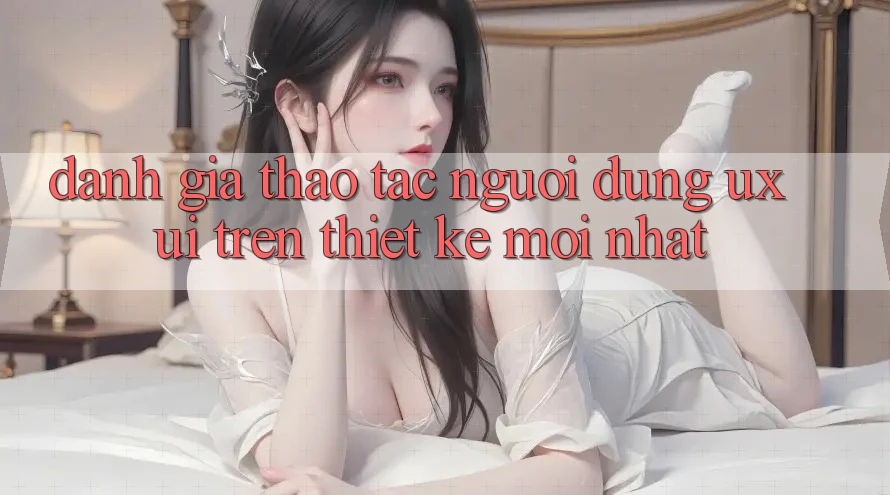 Đánh Giá Thao tác Người Dùng (UX/UI) Trên Thiết kế Mới nhất Đánh Giá Thao tác Người Dùng (UX/UI) Trên Thiết kế Mới nhất