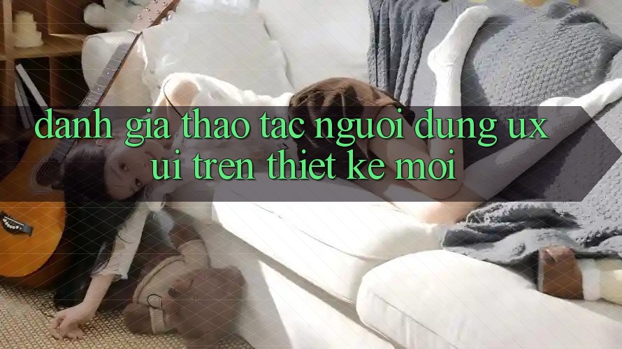 Đánh Giá Thao tác Người Dùng (UX/UI) Trên Thiết kế Mới Đánh Giá Thao tác Người Dùng (UX/UI) Trên Thiết kế Mới