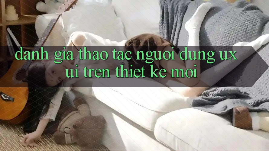 Đánh Giá Thao tác Người Dùng (UX/UI) Trên Thiết kế Mới Đánh Giá Thao tác Người Dùng (UX/UI) Trên Thiết kế Mới