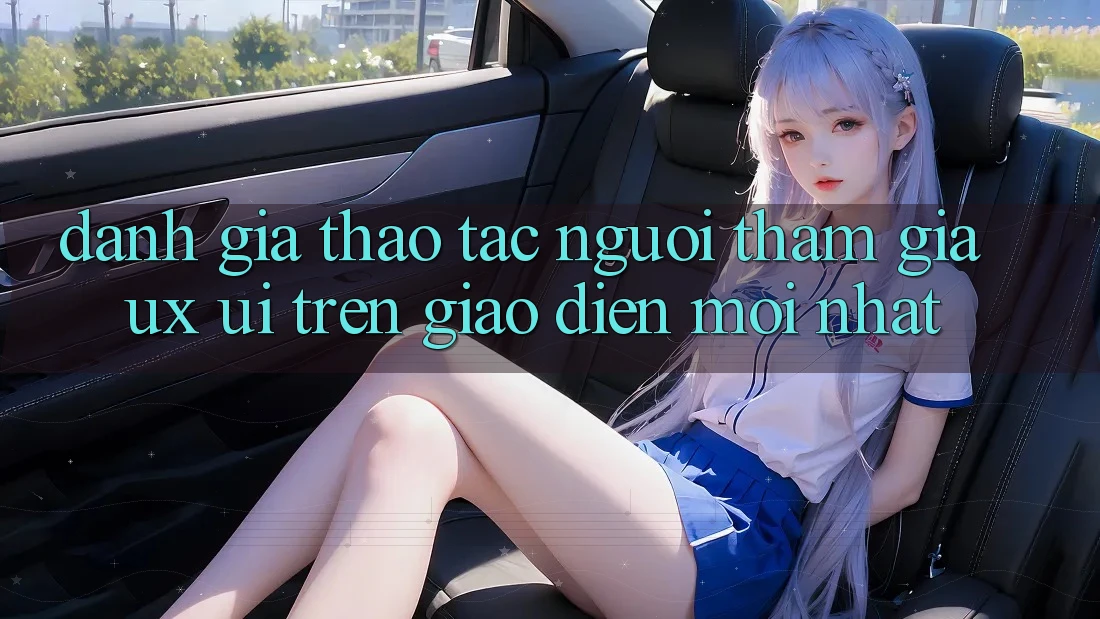 Đánh Giá Thao tác Người tham gia (UX/UI) Trên Giao Diện Mới nhất