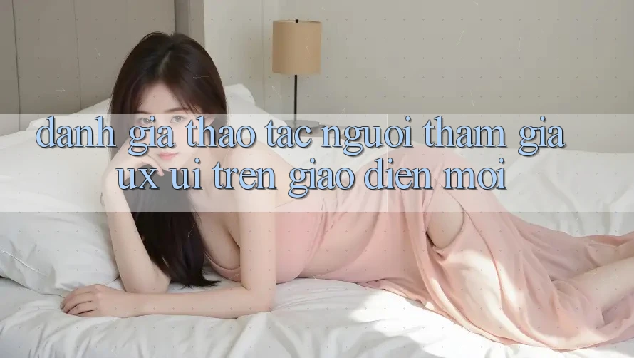 Đánh Giá Thao tác Người tham gia (UX/UI) Trên Giao Diện Mới Đánh Giá Thao tác Người tham gia (UX/UI) Trên Giao Diện Mới