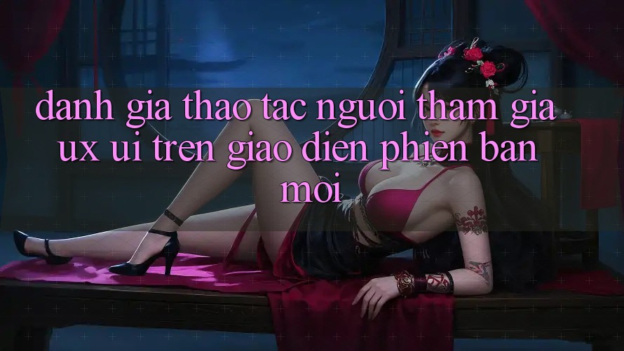 Đánh Giá Thao tác Người tham gia (UX/UI) Trên Giao Diện Phiên bản mới Đánh Giá Thao tác Người tham gia (UX/UI) Trên Giao Diện Phiên bản mới