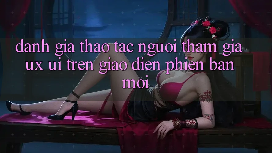 Đánh Giá Thao tác Người tham gia (UX/UI) Trên Giao Diện Phiên bản mới Đánh Giá Thao tác Người tham gia (UX/UI) Trên Giao Diện Phiên bản mới
