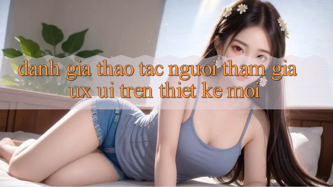 Đánh Giá Thao tác Người tham gia (UX/UI) Trên Thiết kế Mới Đánh Giá Thao tác Người tham gia (UX/UI) Trên Thiết kế Mới