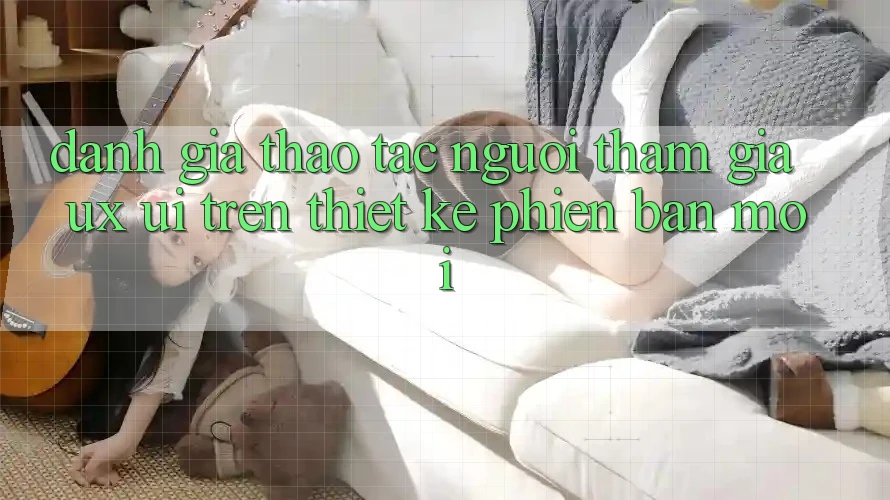 Đánh Giá Thao tác Người tham gia (UX/UI) Trên Thiết kế Phiên bản mới Đánh Giá Thao tác Người tham gia (UX/UI) Trên Thiết kế Phiên bản mới