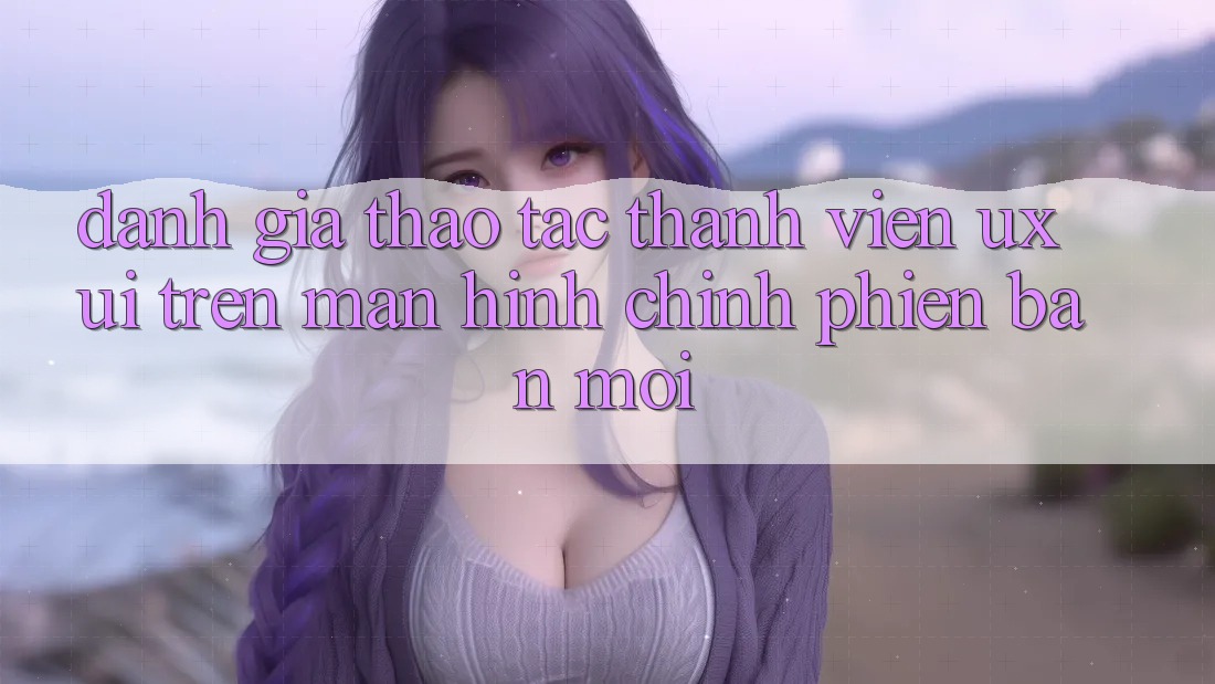 Đánh Giá Thao tác Thành viên (UX/UI) Trên Màn hình chính Phiên bản mới Đánh Giá Thao tác Thành viên (UX/UI) Trên Màn hình chính Phiên bản mới