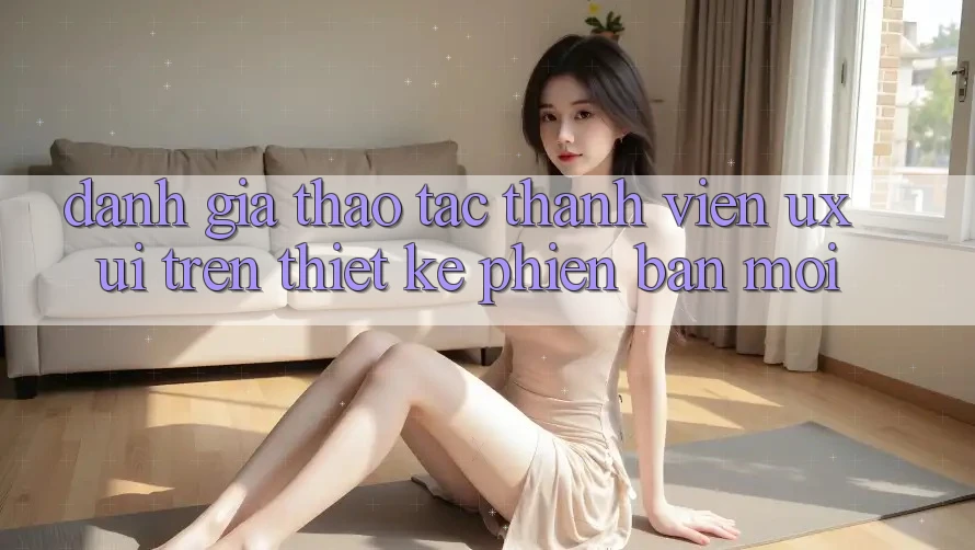 Đánh Giá Thao tác Thành viên (UX/UI) Trên Thiết kế Phiên bản mới Đánh Giá Thao tác Thành viên (UX/UI) Trên Thiết kế Phiên bản mới