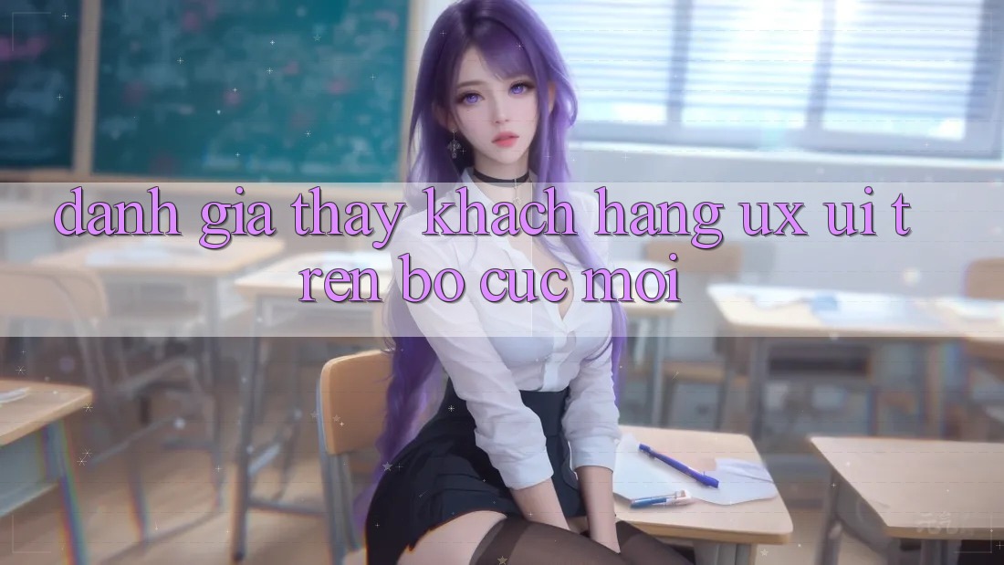 Đánh Giá Thấy Khách hàng (UX/UI) Trên Bố cục Mới Đánh Giá Thấy Khách hàng (UX/UI) Trên Bố cục Mới