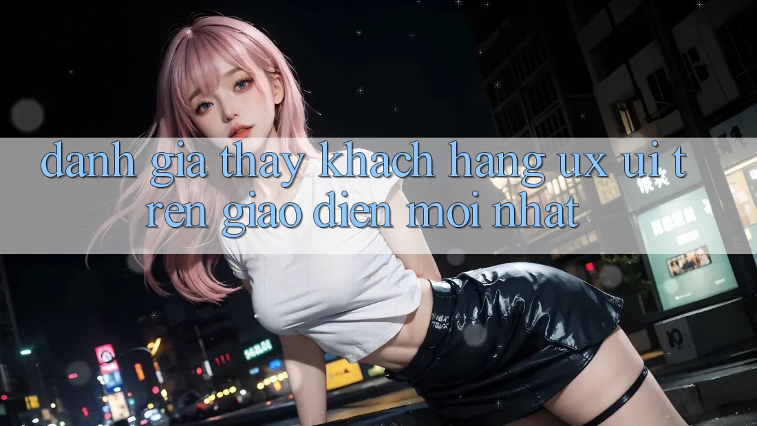 Đánh Giá Thấy Khách hàng (UX/UI) Trên Giao Diện Mới nhất Đánh Giá Thấy Khách hàng (UX/UI) Trên Giao Diện Mới nhất