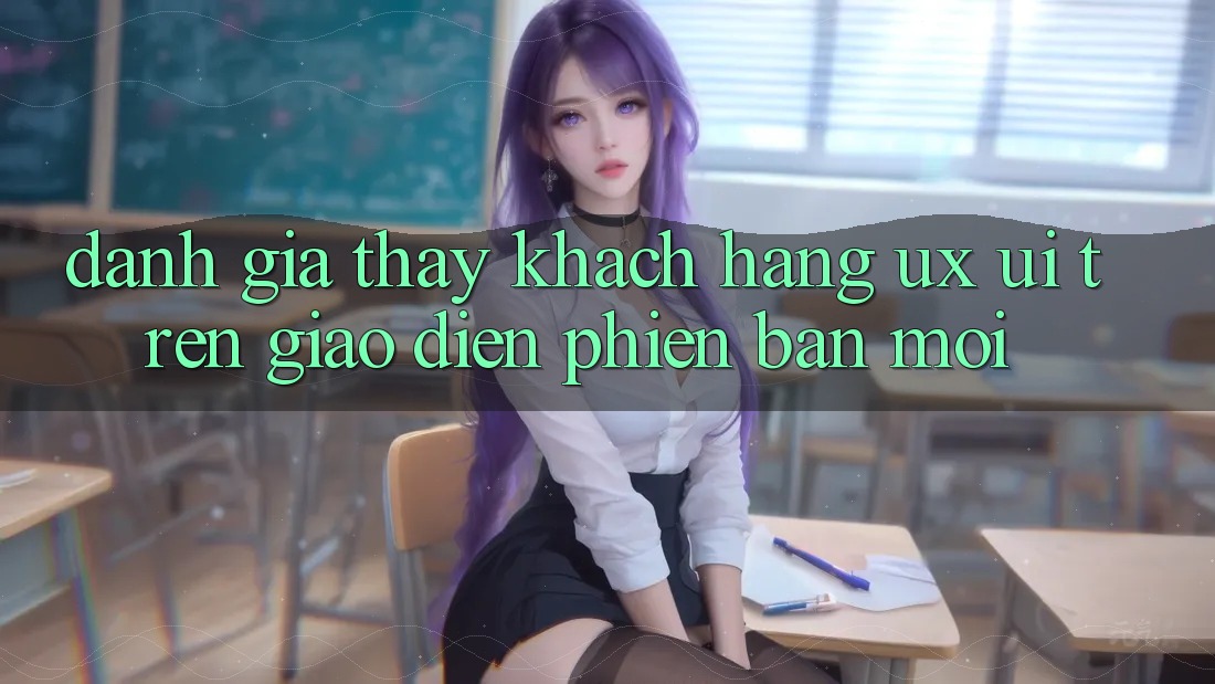 Đánh Giá Thấy Khách hàng (UX/UI) Trên Giao Diện Phiên bản mới Đánh Giá Thấy Khách hàng (UX/UI) Trên Giao Diện Phiên bản mới