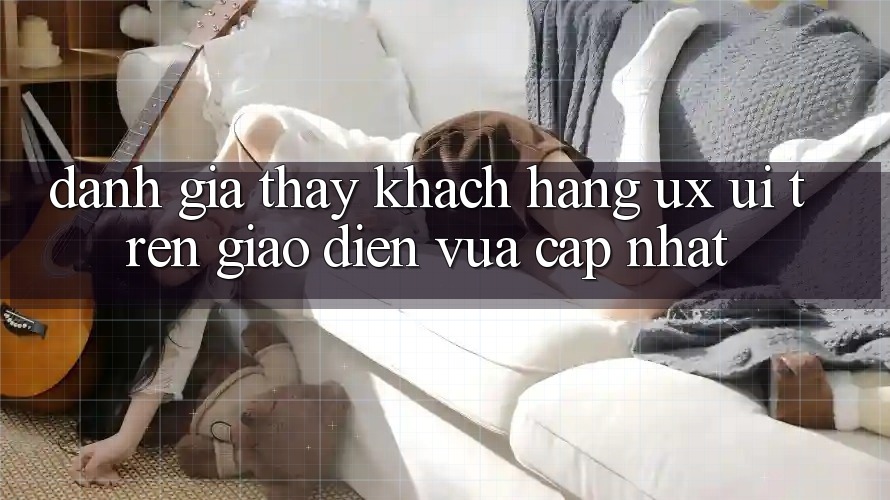 Đánh Giá Thấy Khách hàng (UX/UI) Trên Giao Diện Vừa cập nhật Đánh Giá Thấy Khách hàng (UX/UI) Trên Giao Diện Vừa cập nhật