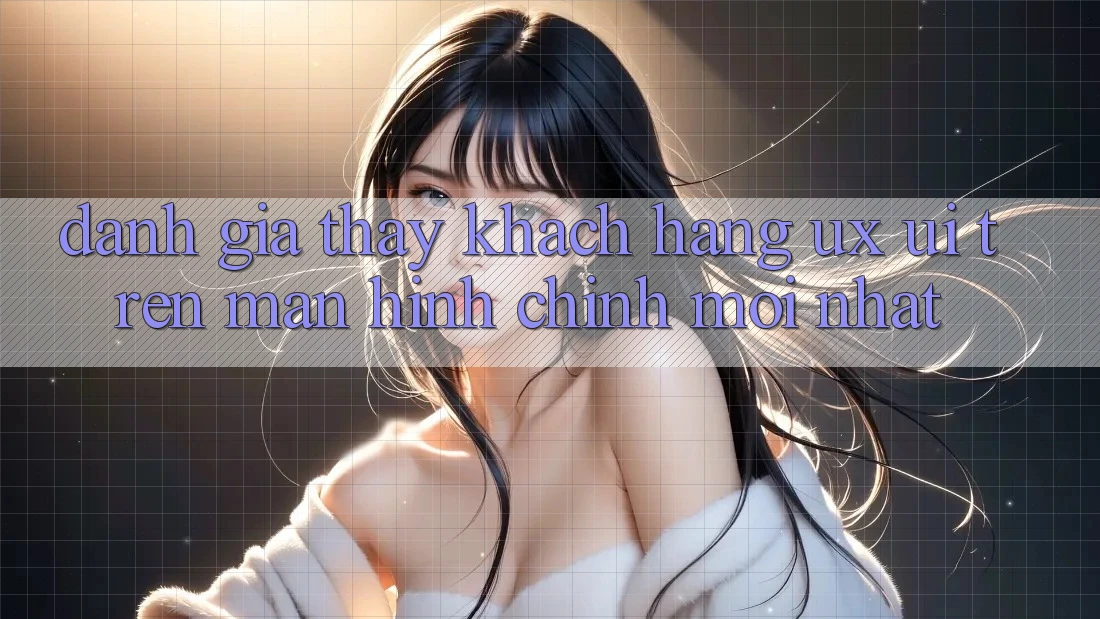 Đánh Giá Thấy Khách hàng (UX/UI) Trên Màn hình chính Mới nhất