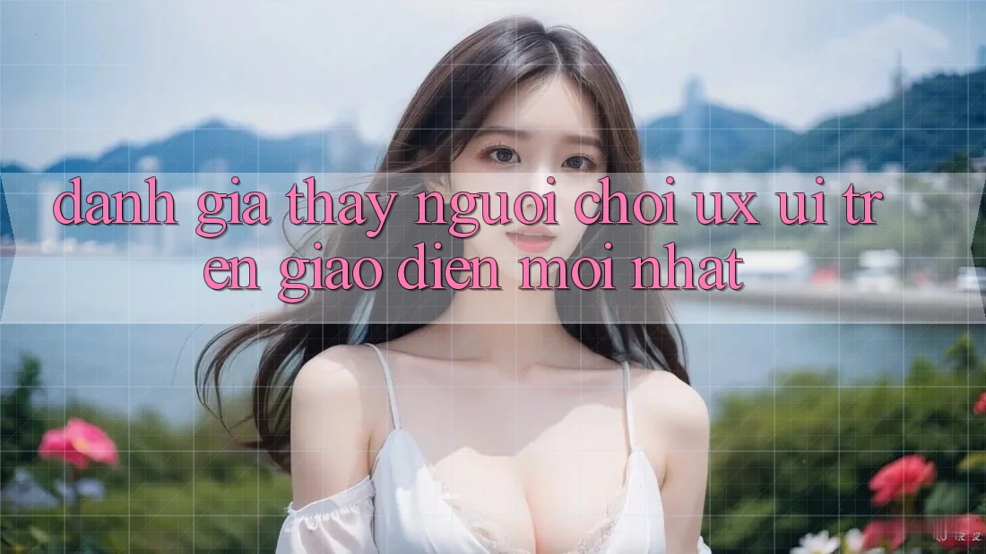 Đánh Giá Thấy Người chơi (UX/UI) Trên Giao Diện Mới nhất Đánh Giá Thấy Người chơi (UX/UI) Trên Giao Diện Mới nhất