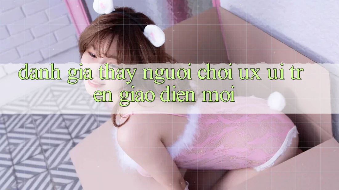 Đánh Giá Thấy Người chơi (UX/UI) Trên Giao Diện Mới Đánh Giá Thấy Người chơi (UX/UI) Trên Giao Diện Mới