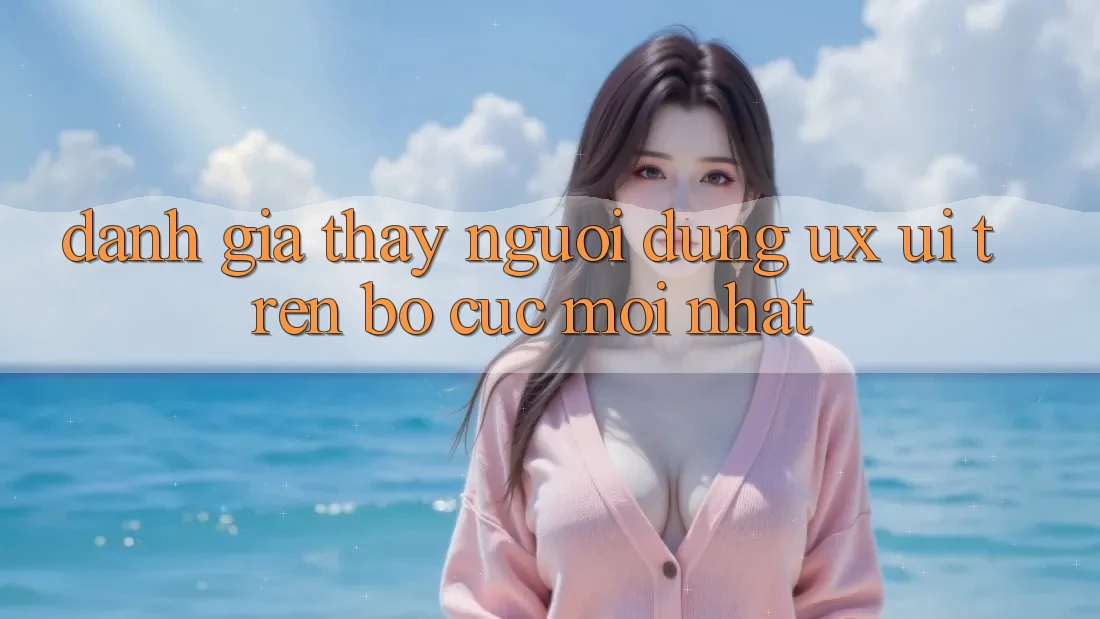 Đánh Giá Thấy Người Dùng (UX/UI) Trên Bố cục Mới nhất Đánh Giá Thấy Người Dùng (UX/UI) Trên Bố cục Mới nhất