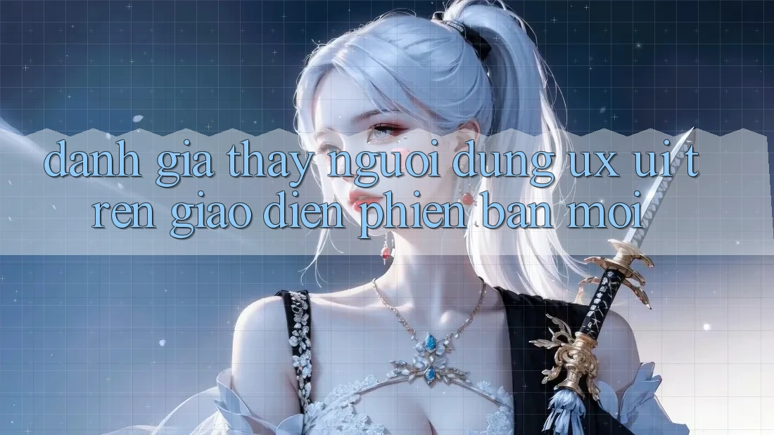 Đánh Giá Thấy Người Dùng (UX/UI) Trên Giao Diện Phiên bản mới Đánh Giá Thấy Người Dùng (UX/UI) Trên Giao Diện Phiên bản mới