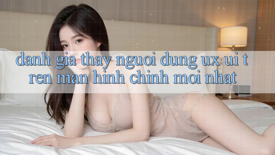 Đánh Giá Thấy Người Dùng (UX/UI) Trên Màn hình chính Mới nhất Đánh Giá Thấy Người Dùng (UX/UI) Trên Màn hình chính Mới nhất