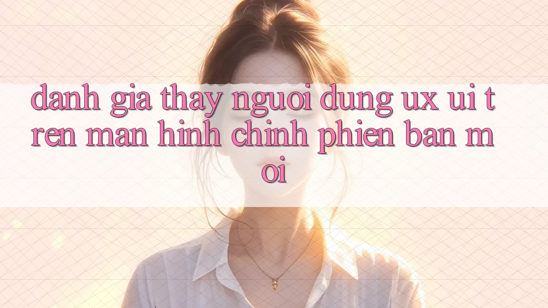 Đánh Giá Thấy Người Dùng (UX/UI) Trên Màn hình chính Phiên bản mới Đánh Giá Thấy Người Dùng (UX/UI) Trên Màn hình chính Phiên bản mới