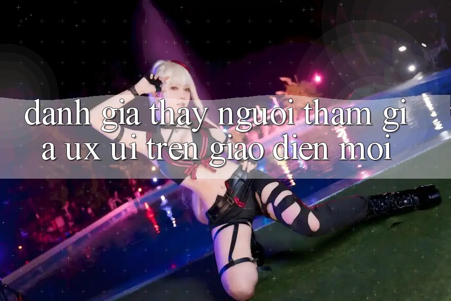 Đánh Giá Thấy Người tham gia (UX/UI) Trên Giao Diện Mới Đánh Giá Thấy Người tham gia (UX/UI) Trên Giao Diện Mới