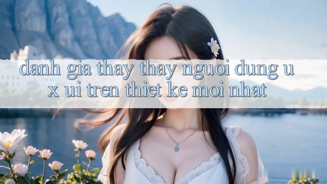 Đánh Giá Thấy thấy Người Dùng (UX/UI) Trên Thiết kế Mới nhất Đánh Giá Thấy thấy Người Dùng (UX/UI) Trên Thiết kế Mới nhất