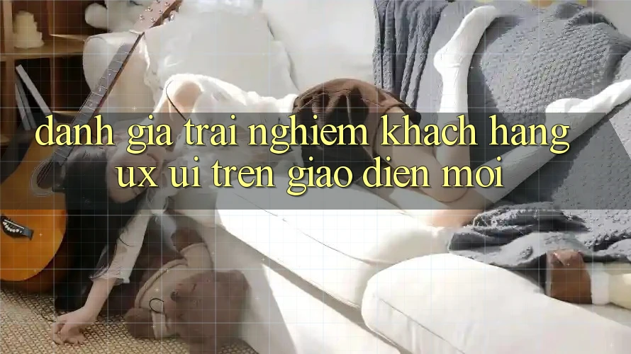Đánh Giá Trải Nghiệm Khách hàng (UX/UI) Trên Giao Diện Mới Đánh Giá Trải Nghiệm Khách hàng (UX/UI) Trên Giao Diện Mới
