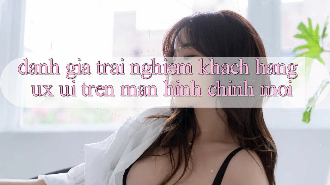 Đánh Giá Trải Nghiệm Khách hàng (UX/UI) Trên Màn hình chính Mới Đánh Giá Trải Nghiệm Khách hàng (UX/UI) Trên Màn hình chính Mới