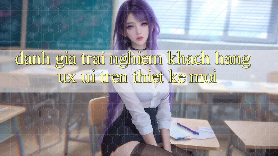 Đánh Giá Trải Nghiệm Khách hàng (UX/UI) Trên Thiết kế Mới Đánh Giá Trải Nghiệm Khách hàng (UX/UI) Trên Thiết kế Mới