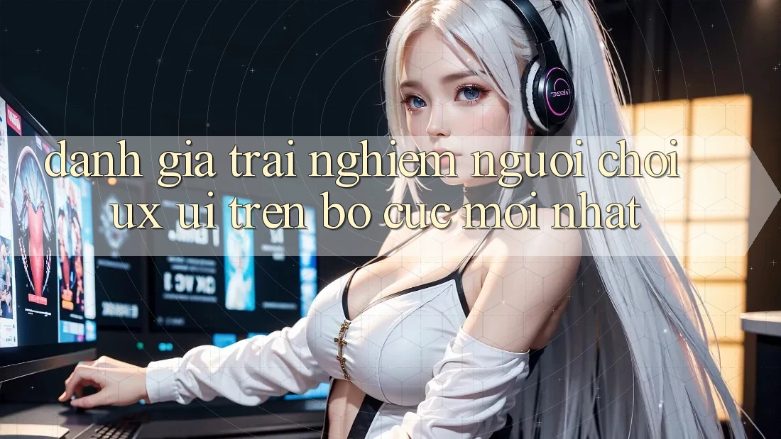 Đánh Giá Trải Nghiệm Người chơi (UX/UI) Trên Bố cục Mới nhất Đánh Giá Trải Nghiệm Người chơi (UX/UI) Trên Bố cục Mới nhất