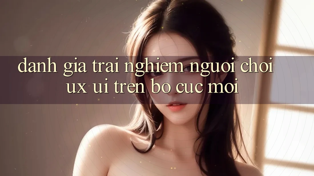 Đánh Giá Trải Nghiệm Người chơi (UX/UI) Trên Bố cục Mới Đánh Giá Trải Nghiệm Người chơi (UX/UI) Trên Bố cục Mới