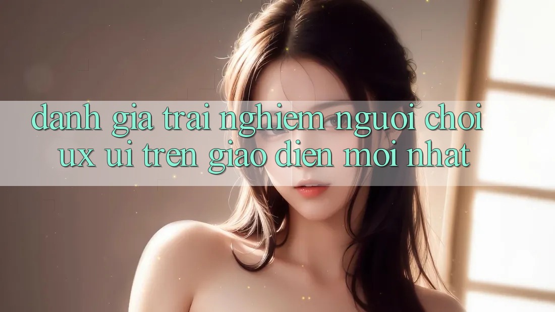 Đánh Giá Trải Nghiệm Người chơi (UX/UI) Trên Giao Diện Mới nhất Đánh Giá Trải Nghiệm Người chơi (UX/UI) Trên Giao Diện Mới nhất