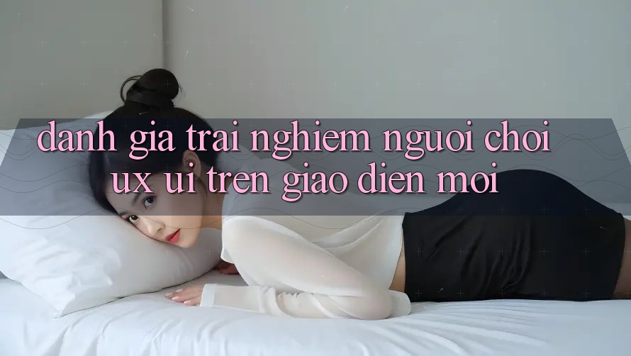 Đánh Giá Trải Nghiệm Người chơi (UX/UI) Trên Giao Diện Mới Đánh Giá Trải Nghiệm Người chơi (UX/UI) Trên Giao Diện Mới