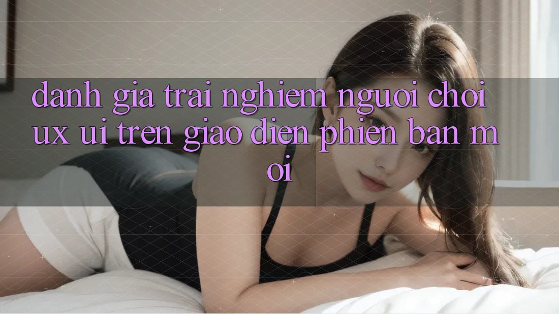 Đánh Giá Trải Nghiệm Người chơi (UX/UI) Trên Giao Diện Phiên bản mới Đánh Giá Trải Nghiệm Người chơi (UX/UI) Trên Giao Diện Phiên bản mới