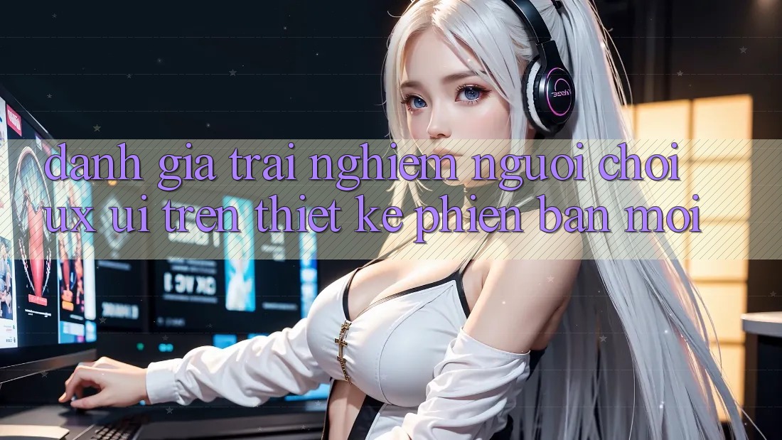 Đánh Giá Trải Nghiệm Người chơi (UX/UI) Trên Thiết kế Phiên bản mới
