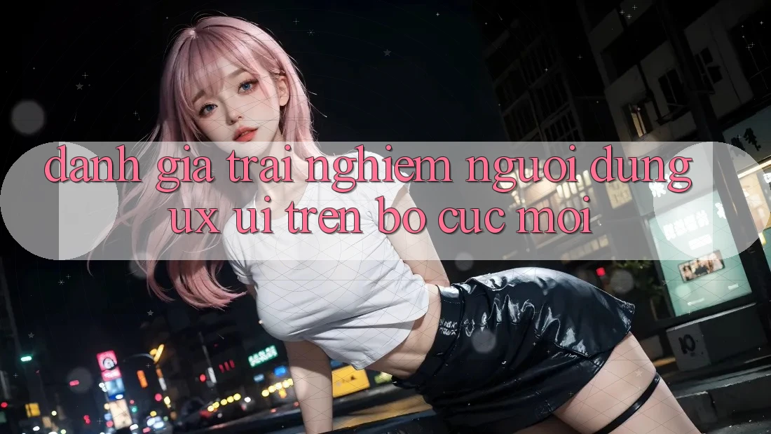 Đánh Giá Trải Nghiệm Người Dùng (UX/UI) Trên Bố cục Mới Đánh Giá Trải Nghiệm Người Dùng (UX/UI) Trên Bố cục Mới