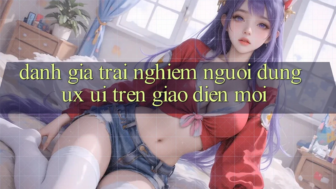Đánh Giá Trải Nghiệm Người Dùng (UX/UI) Trên Giao Diện Mới Đánh Giá Trải Nghiệm Người Dùng (UX/UI) Trên Giao Diện Mới