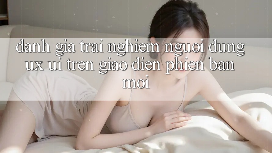 Đánh Giá Trải Nghiệm Người Dùng (UX/UI) Trên Giao Diện Phiên bản mới Đánh Giá Trải Nghiệm Người Dùng (UX/UI) Trên Giao Diện Phiên bản mới