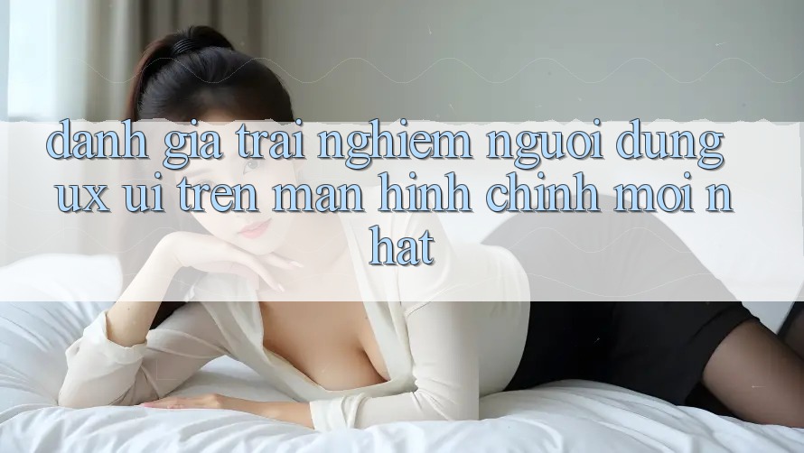 Đánh Giá Trải Nghiệm Người Dùng (UX/UI) Trên Màn hình chính Mới nhất Đánh Giá Trải Nghiệm Người Dùng (UX/UI) Trên Màn hình chính Mới nhất