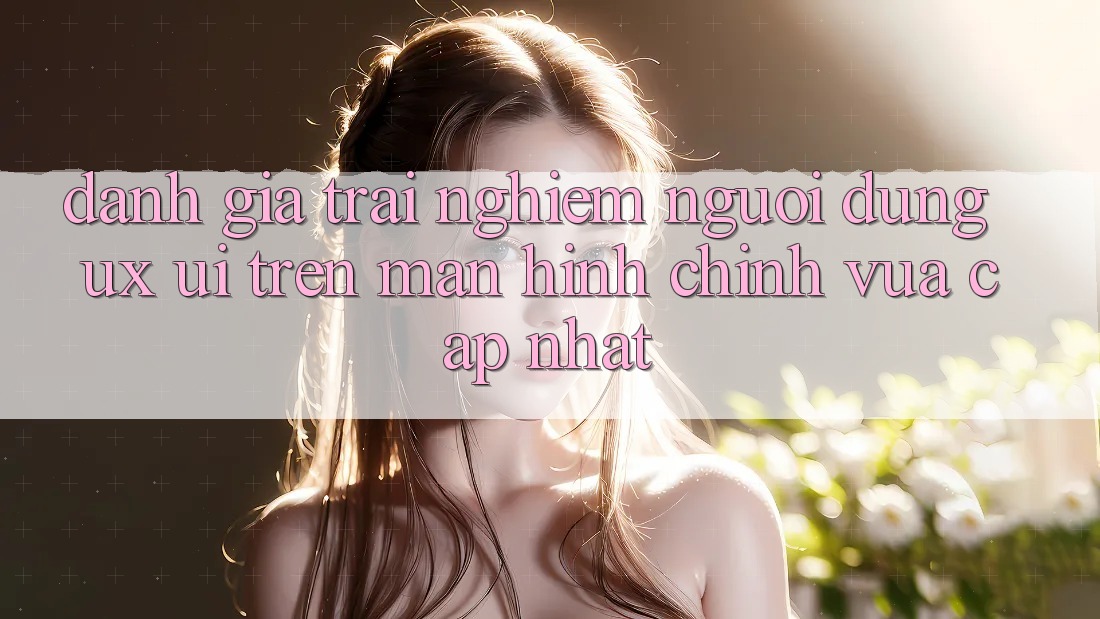 Đánh Giá Trải Nghiệm Người dùng (UX/UI) Trên Màn hình chính Vừa cập nhật Đánh Giá Trải Nghiệm Người dùng (UX/UI) Trên Màn hình chính Vừa cập nhật