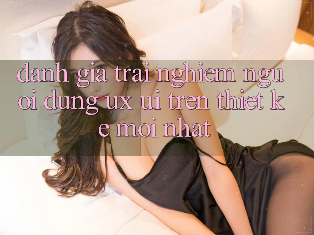 Đánh Giá Trải Nghiệm Người Dùng (UX/UI) Trên Thiết kế Mới nhất Đánh Giá Trải Nghiệm Người Dùng (UX/UI) Trên Thiết kế Mới nhất