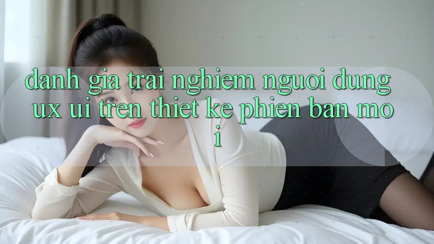 Đánh Giá Trải Nghiệm Người Dùng (UX/UI) Trên Thiết kế Phiên bản mới Đánh Giá Trải Nghiệm Người Dùng (UX/UI) Trên Thiết kế Phiên bản mới