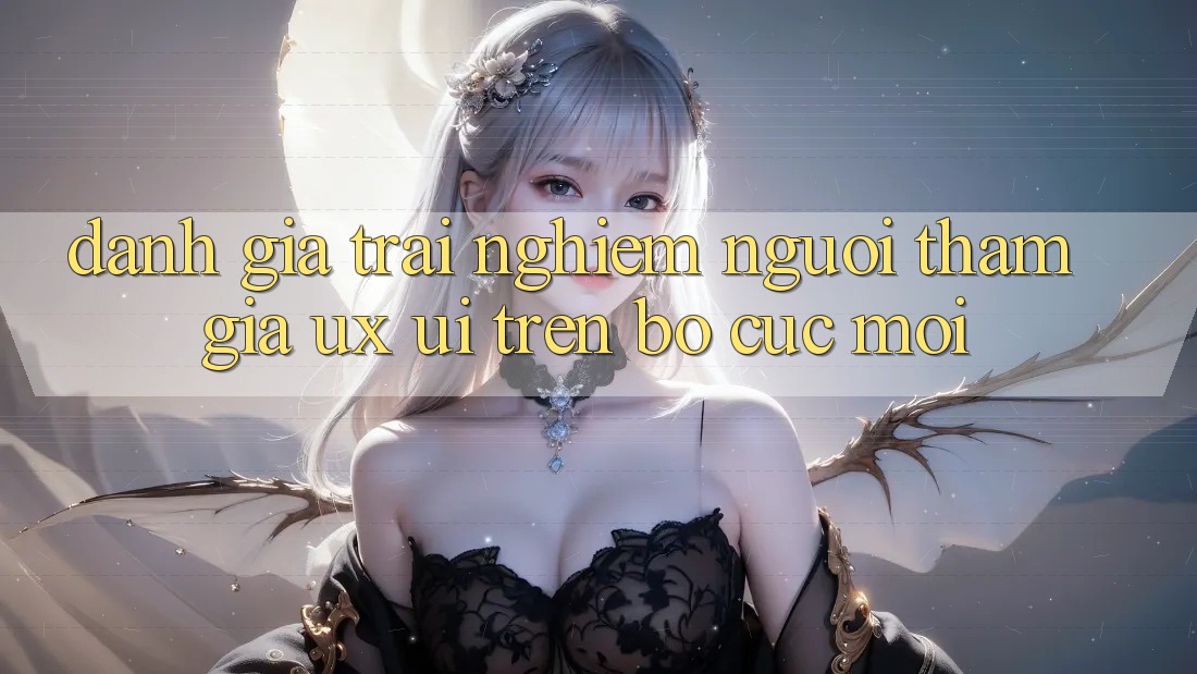Đánh Giá Trải Nghiệm Người tham gia (UX/UI) Trên Bố cục Mới Đánh Giá Trải Nghiệm Người tham gia (UX/UI) Trên Bố cục Mới