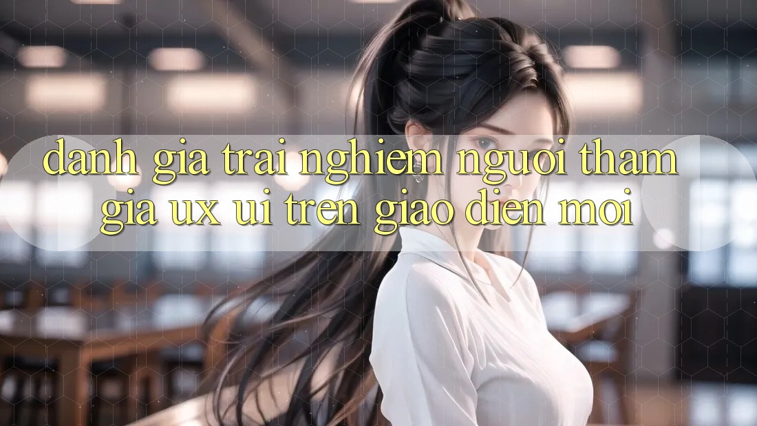 Đánh Giá Trải Nghiệm Người tham gia (UX/UI) Trên Giao Diện Mới Đánh Giá Trải Nghiệm Người tham gia (UX/UI) Trên Giao Diện Mới