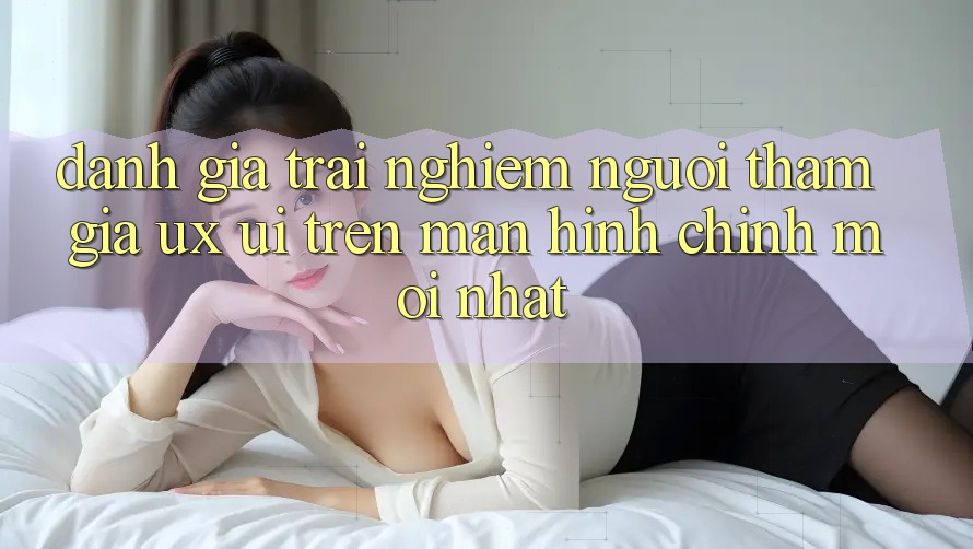 Đánh Giá Trải Nghiệm Người tham gia (UX/UI) Trên Màn hình chính Mới nhất Đánh Giá Trải Nghiệm Người tham gia (UX/UI) Trên Màn hình chính Mới nhất