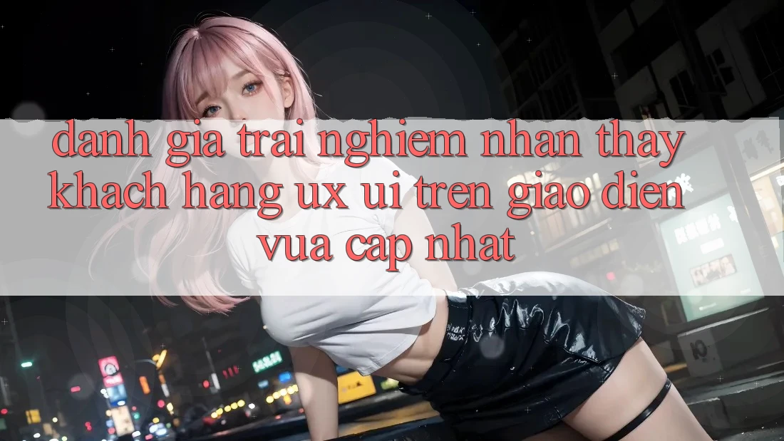 Đánh Giá Trải nghiệm nhận thấy Khách hàng (UX/UI) Trên Giao Diện Vừa cập nhật Đánh Giá Trải nghiệm nhận thấy Khách hàng (UX/UI) Trên Giao Diện Vừa cập nhật