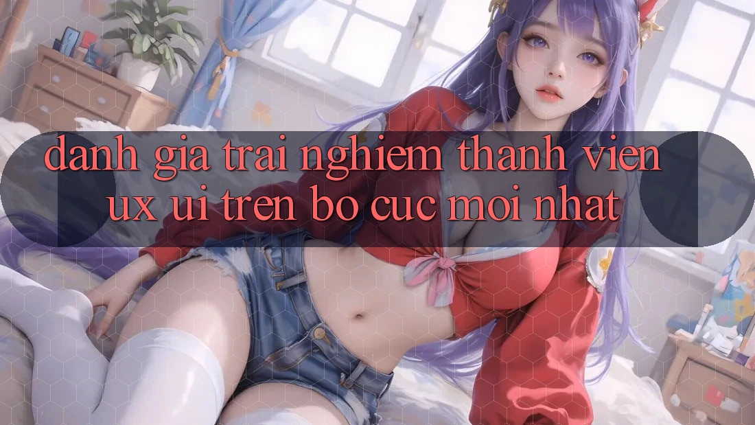 Đánh Giá Trải Nghiệm Thành viên (UX/UI) Trên Bố cục Mới nhất Đánh Giá Trải Nghiệm Thành viên (UX/UI) Trên Bố cục Mới nhất