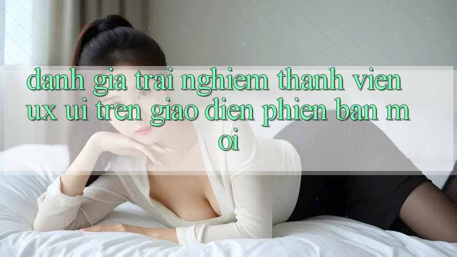 Đánh Giá Trải Nghiệm Thành viên (UX/UI) Trên Giao Diện Phiên bản mới Đánh Giá Trải Nghiệm Thành viên (UX/UI) Trên Giao Diện Phiên bản mới