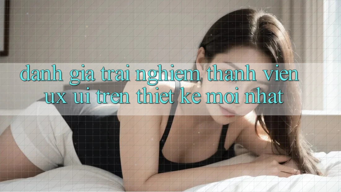 Đánh Giá Trải nghiệm Thành viên (UX/UI) Trên Thiết kế Mới nhất Đánh Giá Trải nghiệm Thành viên (UX/UI) Trên Thiết kế Mới nhất