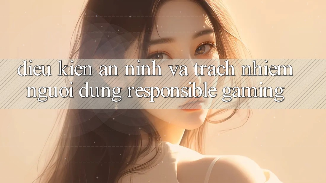 Điều kiện An ninh Và Trách Nhiệm Người dùng (Responsible Gaming) Điều kiện An ninh Và Trách Nhiệm Người dùng (Responsible Gaming)