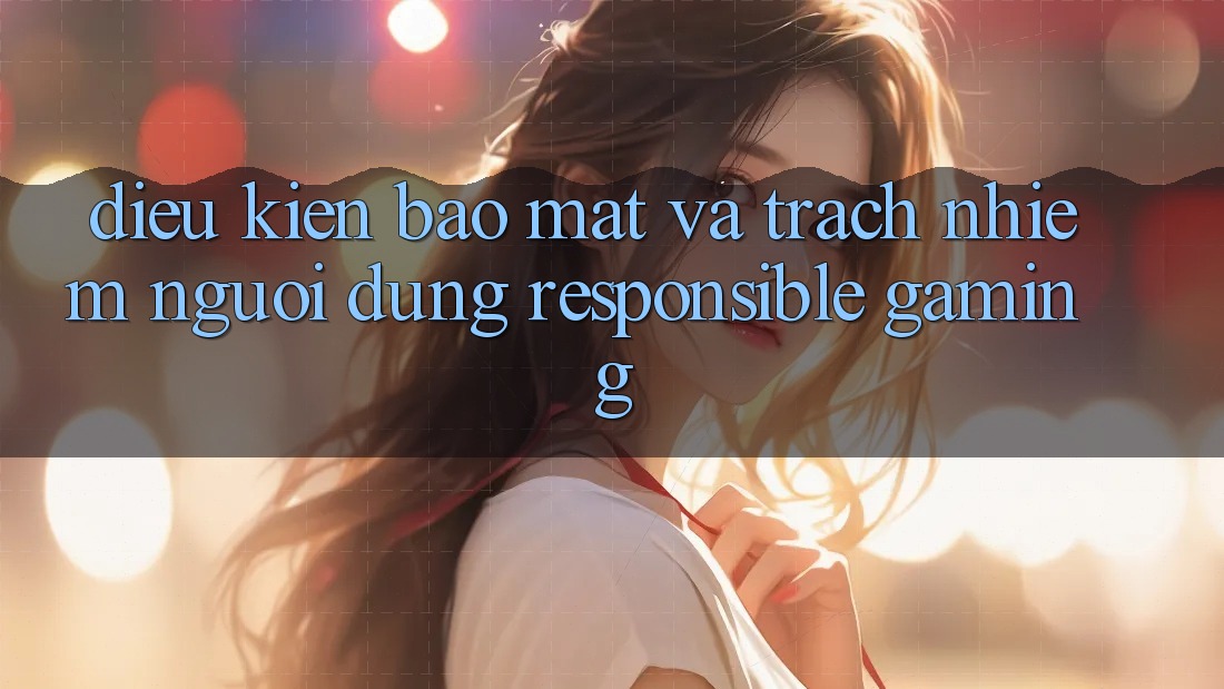 Điều kiện Bảo Mật Và Trách Nhiệm Người dùng (Responsible Gaming) Điều kiện Bảo Mật Và Trách Nhiệm Người dùng (Responsible Gaming)